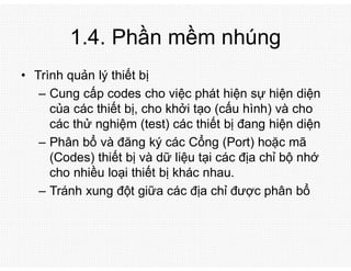 1.4. Phần mềm nhúng
• Trình quản lý thiết bị
– Cung cấp codes cho việc phát hiện sự hiện diện
của các thiết bị, cho khởi tạo (cấu hình) và cho
các thử nghiệm (test) các thiết bị đang hiện diện
– Phân bổ và đăng ký các Cổng (Port) hoặc mã
(Codes) thiết bị và dữ liệu tại các địa chỉ bộ nhớ
cho nhiều loại thiết bị khác nhau.
– Tránh xung đột giữa các địa chỉ được phân bổ
 