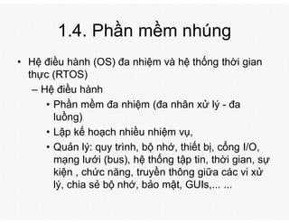 1.4. Phần mềm nhúng
• Hệ điều hành (OS) đa nhiệm và hệ thống thời gian
thực (RTOS)
– Hệ điều hành
• Phần mềm đa nhiệm (đa nhân xử lý - đa
luồng)
• Lập kế hoạch nhiều nhiệm vụ,
• Quản lý: quy trình, bộ nhớ, thiết bị, cổng I/O,
mạng lưới (bus), hệ thống tập tin, thời gian, sự
kiện , chức năng, truyền thông giữa các vi xử
lý, chia sẻ bộ nhớ, bảo mật, GUIs,... ...
 