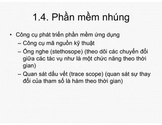 1.4. Phần mềm nhúng
• Công cụ phát triển phần mềm ứng dụng
– Công cụ mã nguồn kỹ thuật
– Ống nghe (stethosope) (theo dõi các chuyển đổi
giữa các tác vụ như là một chức năng theo thời
gian)
– Quan sát dấu vết (trace scope) (quan sát sự thay
đổi của tham số là hàm theo thời gian)
 