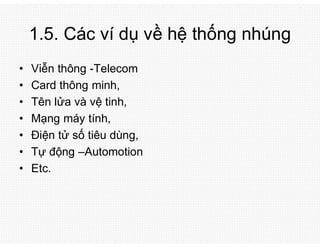 1.5. Các ví dụ về hệ thống nhúng
• Viễn thông -Telecom
• Card thông minh,
• Tên lửa và vệ tinh,
• Mạng máy tính,
• Điện tử số tiêu dùng,
• Tự động –Automotion
• Etc.
 