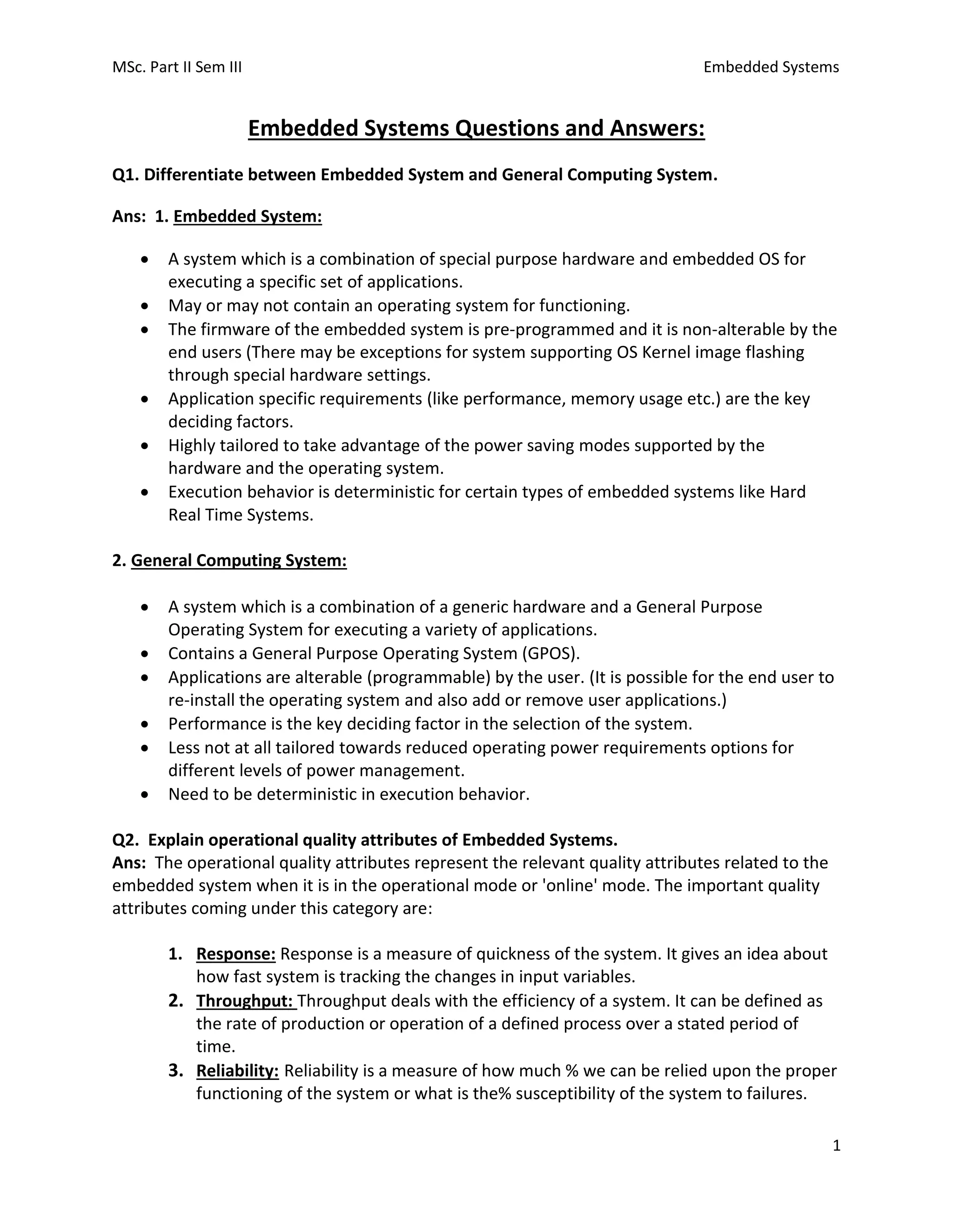 MSc. Part II Sem III Embedded Systems
1
Embedded Systems Questions and Answers:
Q1. Differentiate between Embedded System and General Computing System.
Ans: 1. Embedded System:
• A system which is a combination of special purpose hardware and embedded OS for
executing a specific set of applications.
• May or may not contain an operating system for functioning.
• The firmware of the embedded system is pre-programmed and it is non-alterable by the
end users (There may be exceptions for system supporting OS Kernel image flashing
through special hardware settings.
• Application specific requirements (like performance, memory usage etc.) are the key
deciding factors.
• Highly tailored to take advantage of the power saving modes supported by the
hardware and the operating system.
• Execution behavior is deterministic for certain types of embedded systems like Hard
Real Time Systems.
2. General Computing System:
• A system which is a combination of a generic hardware and a General Purpose
Operating System for executing a variety of applications.
• Contains a General Purpose Operating System (GPOS).
• Applications are alterable (programmable) by the user. (It is possible for the end user to
re-install the operating system and also add or remove user applications.)
• Performance is the key deciding factor in the selection of the system.
• Less not at all tailored towards reduced operating power requirements options for
different levels of power management.
• Need to be deterministic in execution behavior.
Q2. Explain operational quality attributes of Embedded Systems.
Ans: The operational quality attributes represent the relevant quality attributes related to the
embedded system when it is in the operational mode or 'online' mode. The important quality
attributes coming under this category are:
1. Response: Response is a measure of quickness of the system. It gives an idea about
how fast system is tracking the changes in input variables.
2. Throughput: Throughput deals with the efficiency of a system. It can be defined as
the rate of production or operation of a defined process over a stated period of
time.
3. Reliability: Reliability is a measure of how much % we can be relied upon the proper
functioning of the system or what is the% susceptibility of the system to failures.
 
