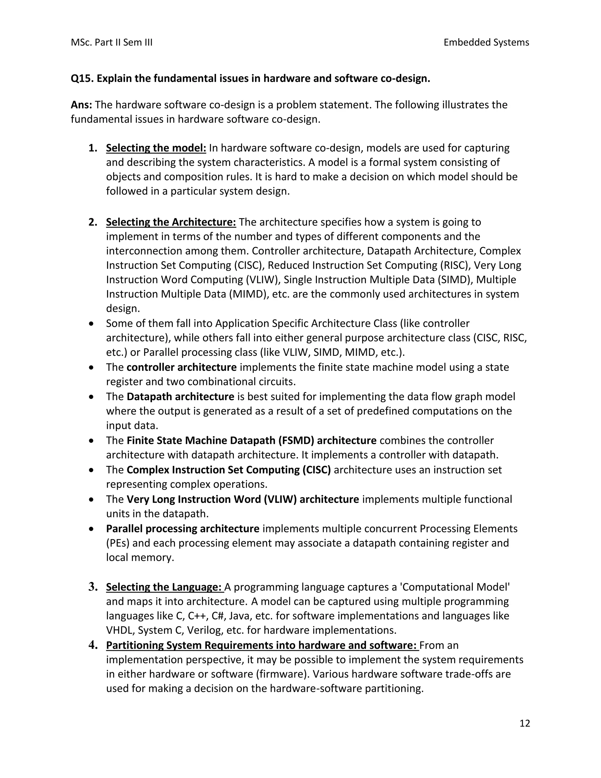 MSc. Part II Sem III Embedded Systems
12
Q15. Explain the fundamental issues in hardware and software co-design.
Ans: The hardware software co-design is a problem statement. The following illustrates the
fundamental issues in hardware software co-design.
1. Selecting the model: In hardware software co-design, models are used for capturing
and describing the system characteristics. A model is a formal system consisting of
objects and composition rules. It is hard to make a decision on which model should be
followed in a particular system design.
2. Selecting the Architecture: The architecture specifies how a system is going to
implement in terms of the number and types of different components and the
interconnection among them. Controller architecture, Datapath Architecture, Complex
Instruction Set Computing (CISC), Reduced Instruction Set Computing (RISC), Very Long
Instruction Word Computing (VLIW), Single Instruction Multiple Data (SIMD), Multiple
Instruction Multiple Data (MIMD), etc. are the commonly used architectures in system
design.
• Some of them fall into Application Specific Architecture Class (like controller
architecture), while others fall into either general purpose architecture class (CISC, RISC,
etc.) or Parallel processing class (like VLIW, SIMD, MIMD, etc.).
• The controller architecture implements the finite state machine model using a state
register and two combinational circuits.
• The Datapath architecture is best suited for implementing the data flow graph model
where the output is generated as a result of a set of predefined computations on the
input data.
• The Finite State Machine Datapath (FSMD) architecture combines the controller
architecture with datapath architecture. It implements a controller with datapath.
• The Complex Instruction Set Computing (CISC) architecture uses an instruction set
representing complex operations.
• The Very Long Instruction Word (VLIW) architecture implements multiple functional
units in the datapath.
• Parallel processing architecture implements multiple concurrent Processing Elements
(PEs) and each processing element may associate a datapath containing register and
local memory.
3. Selecting the Language: A programming language captures a 'Computational Model'
and maps it into architecture. A model can be captured using multiple programming
languages like C, C++, C#, Java, etc. for software implementations and languages like
VHDL, System C, Verilog, etc. for hardware implementations.
4. Partitioning System Requirements into hardware and software: From an
implementation perspective, it may be possible to implement the system requirements
in either hardware or software (firmware). Various hardware software trade-offs are
used for making a decision on the hardware-software partitioning.
 