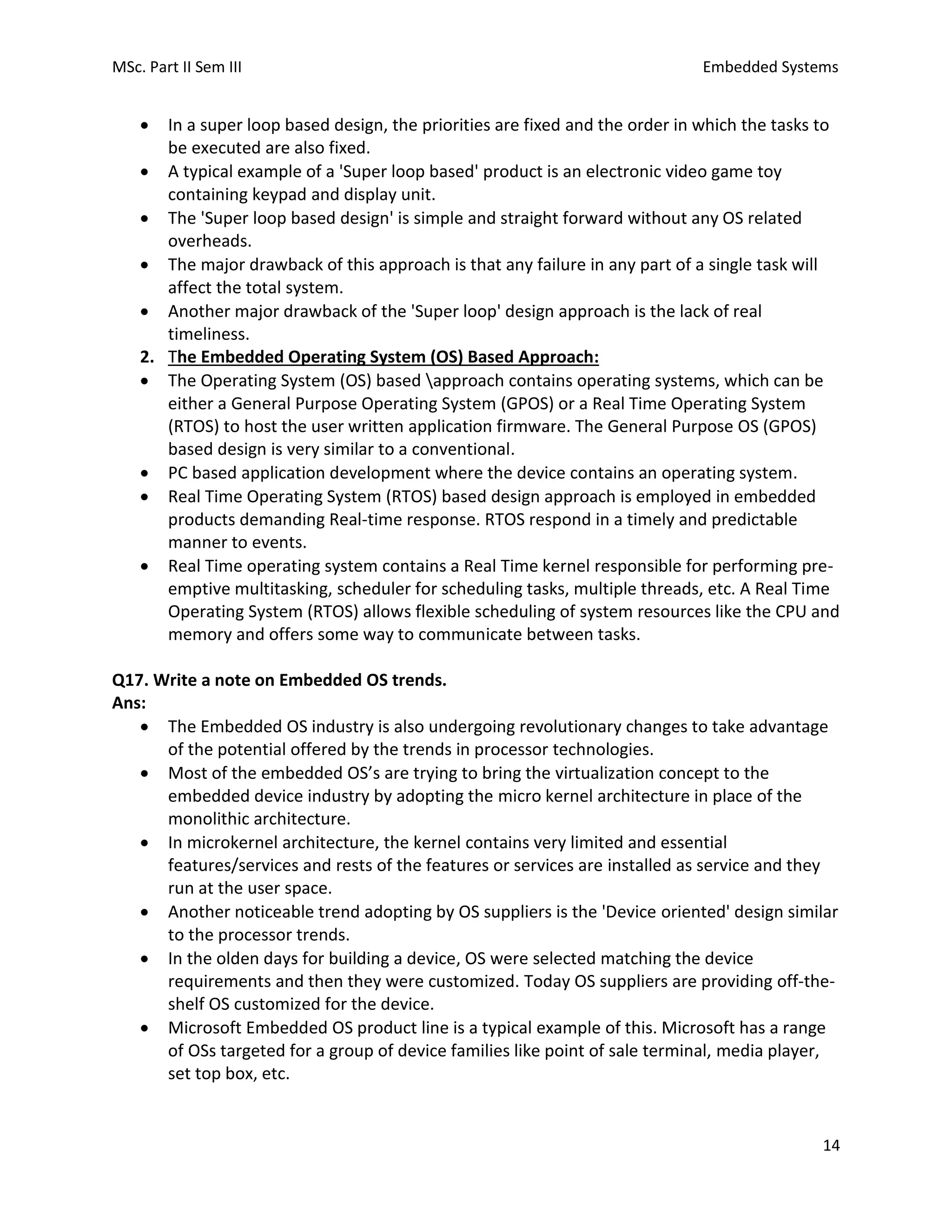 MSc. Part II Sem III Embedded Systems
14
• In a super loop based design, the priorities are fixed and the order in which the tasks to
be executed are also fixed.
• A typical example of a 'Super loop based' product is an electronic video game toy
containing keypad and display unit.
• The 'Super loop based design' is simple and straight forward without any OS related
overheads.
• The major drawback of this approach is that any failure in any part of a single task will
affect the total system.
• Another major drawback of the 'Super loop' design approach is the lack of real
timeliness.
2. The Embedded Operating System (OS) Based Approach:
• The Operating System (OS) based approach contains operating systems, which can be
either a General Purpose Operating System (GPOS) or a Real Time Operating System
(RTOS) to host the user written application firmware. The General Purpose OS (GPOS)
based design is very similar to a conventional.
• PC based application development where the device contains an operating system.
• Real Time Operating System (RTOS) based design approach is employed in embedded
products demanding Real-time response. RTOS respond in a timely and predictable
manner to events.
• Real Time operating system contains a Real Time kernel responsible for performing pre-
emptive multitasking, scheduler for scheduling tasks, multiple threads, etc. A Real Time
Operating System (RTOS) allows flexible scheduling of system resources like the CPU and
memory and offers some way to communicate between tasks.
Q17. Write a note on Embedded OS trends.
Ans:
• The Embedded OS industry is also undergoing revolutionary changes to take advantage
of the potential offered by the trends in processor technologies.
• Most of the embedded OS’s are trying to bring the virtualization concept to the
embedded device industry by adopting the micro kernel architecture in place of the
monolithic architecture.
• In microkernel architecture, the kernel contains very limited and essential
features/services and rests of the features or services are installed as service and they
run at the user space.
• Another noticeable trend adopting by OS suppliers is the 'Device oriented' design similar
to the processor trends.
• In the olden days for building a device, OS were selected matching the device
requirements and then they were customized. Today OS suppliers are providing off-the-
shelf OS customized for the device.
• Microsoft Embedded OS product line is a typical example of this. Microsoft has a range
of OSs targeted for a group of device families like point of sale terminal, media player,
set top box, etc.
 
