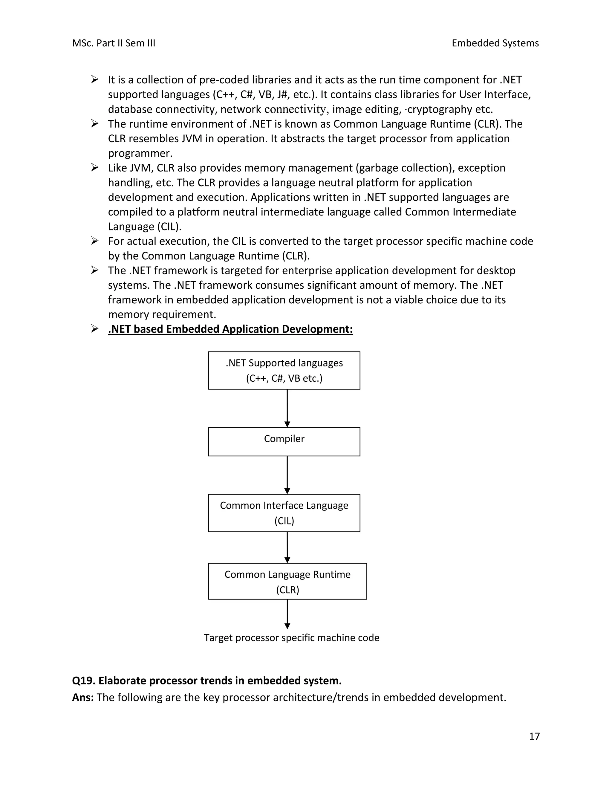 MSc. Part II Sem III Embedded Systems
17
➢ It is a collection of pre-coded libraries and it acts as the run time component for .NET
supported languages (C++, C#, VB, J#, etc.). It contains class libraries for User Interface,
database connectivity, network connectivity, image editing, ·cryptography etc.
➢ The runtime environment of .NET is known as Common Language Runtime (CLR). The
CLR resembles JVM in operation. It abstracts the target processor from application
programmer.
➢ Like JVM, CLR also provides memory management (garbage collection), exception
handling, etc. The CLR provides a language neutral platform for application
development and execution. Applications written in .NET supported languages are
compiled to a platform neutral intermediate language called Common Intermediate
Language (CIL).
➢ For actual execution, the CIL is converted to the target processor specific machine code
by the Common Language Runtime (CLR).
➢ The .NET framework is targeted for enterprise application development for desktop
systems. The .NET framework consumes significant amount of memory. The .NET
framework in embedded application development is not a viable choice due to its
memory requirement.
➢ .NET based Embedded Application Development:
Target processor specific machine code
Q19. Elaborate processor trends in embedded system.
Ans: The following are the key processor architecture/trends in embedded development.
.NET Supported languages
(C++, C#, VB etc.)
Compiler
Common Interface Language
(CIL)
Common Language Runtime
(CLR)
 