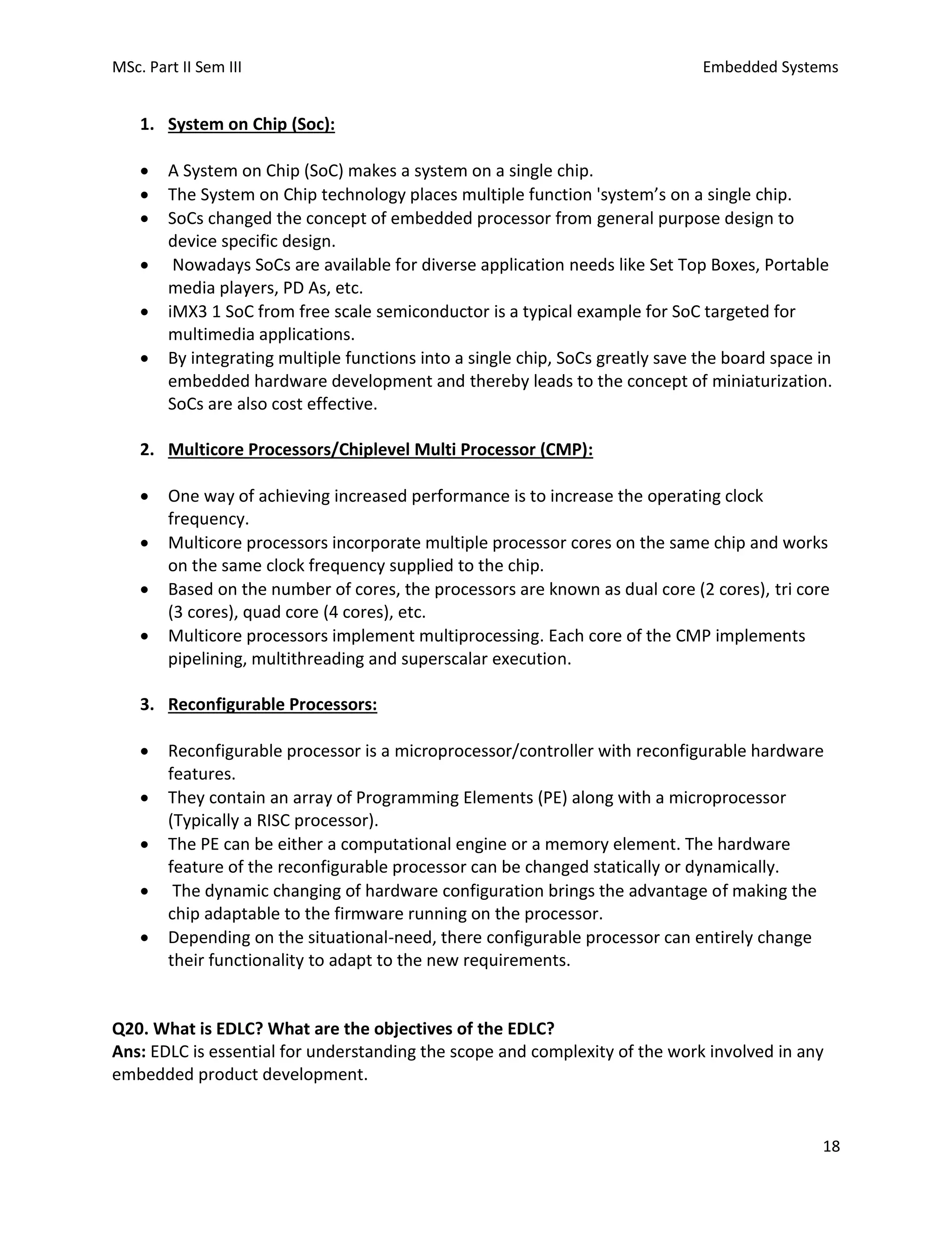 MSc. Part II Sem III Embedded Systems
18
1. System on Chip (Soc):
• A System on Chip (SoC) makes a system on a single chip.
• The System on Chip technology places multiple function 'system’s on a single chip.
• SoCs changed the concept of embedded processor from general purpose design to
device specific design.
• Nowadays SoCs are available for diverse application needs like Set Top Boxes, Portable
media players, PD As, etc.
• iMX3 1 SoC from free scale semiconductor is a typical example for SoC targeted for
multimedia applications.
• By integrating multiple functions into a single chip, SoCs greatly save the board space in
embedded hardware development and thereby leads to the concept of miniaturization.
SoCs are also cost effective.
2. Multicore Processors/Chiplevel Multi Processor (CMP):
• One way of achieving increased performance is to increase the operating clock
frequency.
• Multicore processors incorporate multiple processor cores on the same chip and works
on the same clock frequency supplied to the chip.
• Based on the number of cores, the processors are known as dual core (2 cores), tri core
(3 cores), quad core (4 cores), etc.
• Multicore processors implement multiprocessing. Each core of the CMP implements
pipelining, multithreading and superscalar execution.
3. Reconfigurable Processors:
• Reconfigurable processor is a microprocessor/controller with reconfigurable hardware
features.
• They contain an array of Programming Elements (PE) along with a microprocessor
(Typically a RISC processor).
• The PE can be either a computational engine or a memory element. The hardware
feature of the reconfigurable processor can be changed statically or dynamically.
• The dynamic changing of hardware configuration brings the advantage of making the
chip adaptable to the firmware running on the processor.
• Depending on the situational-need, there configurable processor can entirely change
their functionality to adapt to the new requirements.
Q20. What is EDLC? What are the objectives of the EDLC?
Ans: EDLC is essential for understanding the scope and complexity of the work involved in any
embedded product development.
 