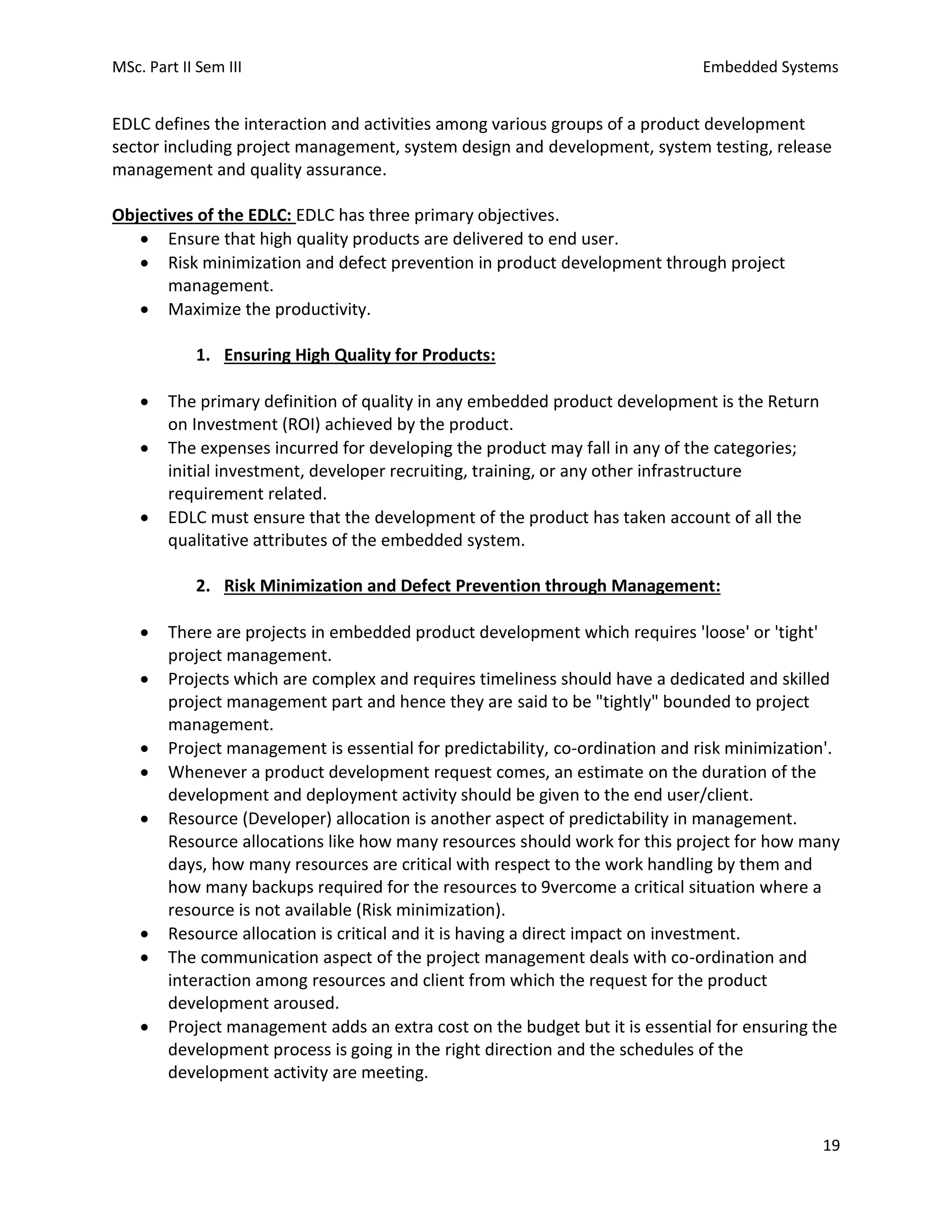 MSc. Part II Sem III Embedded Systems
19
EDLC defines the interaction and activities among various groups of a product development
sector including project management, system design and development, system testing, release
management and quality assurance.
Objectives of the EDLC: EDLC has three primary objectives.
• Ensure that high quality products are delivered to end user.
• Risk minimization and defect prevention in product development through project
management.
• Maximize the productivity.
1. Ensuring High Quality for Products:
• The primary definition of quality in any embedded product development is the Return
on Investment (ROI) achieved by the product.
• The expenses incurred for developing the product may fall in any of the categories;
initial investment, developer recruiting, training, or any other infrastructure
requirement related.
• EDLC must ensure that the development of the product has taken account of all the
qualitative attributes of the embedded system.
2. Risk Minimization and Defect Prevention through Management:
• There are projects in embedded product development which requires 'loose' or 'tight'
project management.
• Projects which are complex and requires timeliness should have a dedicated and skilled
project management part and hence they are said to be "tightly" bounded to project
management.
• Project management is essential for predictability, co-ordination and risk minimization'.
• Whenever a product development request comes, an estimate on the duration of the
development and deployment activity should be given to the end user/client.
• Resource (Developer) allocation is another aspect of predictability in management.
Resource allocations like how many resources should work for this project for how many
days, how many resources are critical with respect to the work handling by them and
how many backups required for the resources to 9vercome a critical situation where a
resource is not available (Risk minimization).
• Resource allocation is critical and it is having a direct impact on investment.
• The communication aspect of the project management deals with co-ordination and
interaction among resources and client from which the request for the product
development aroused.
• Project management adds an extra cost on the budget but it is essential for ensuring the
development process is going in the right direction and the schedules of the
development activity are meeting.
 
