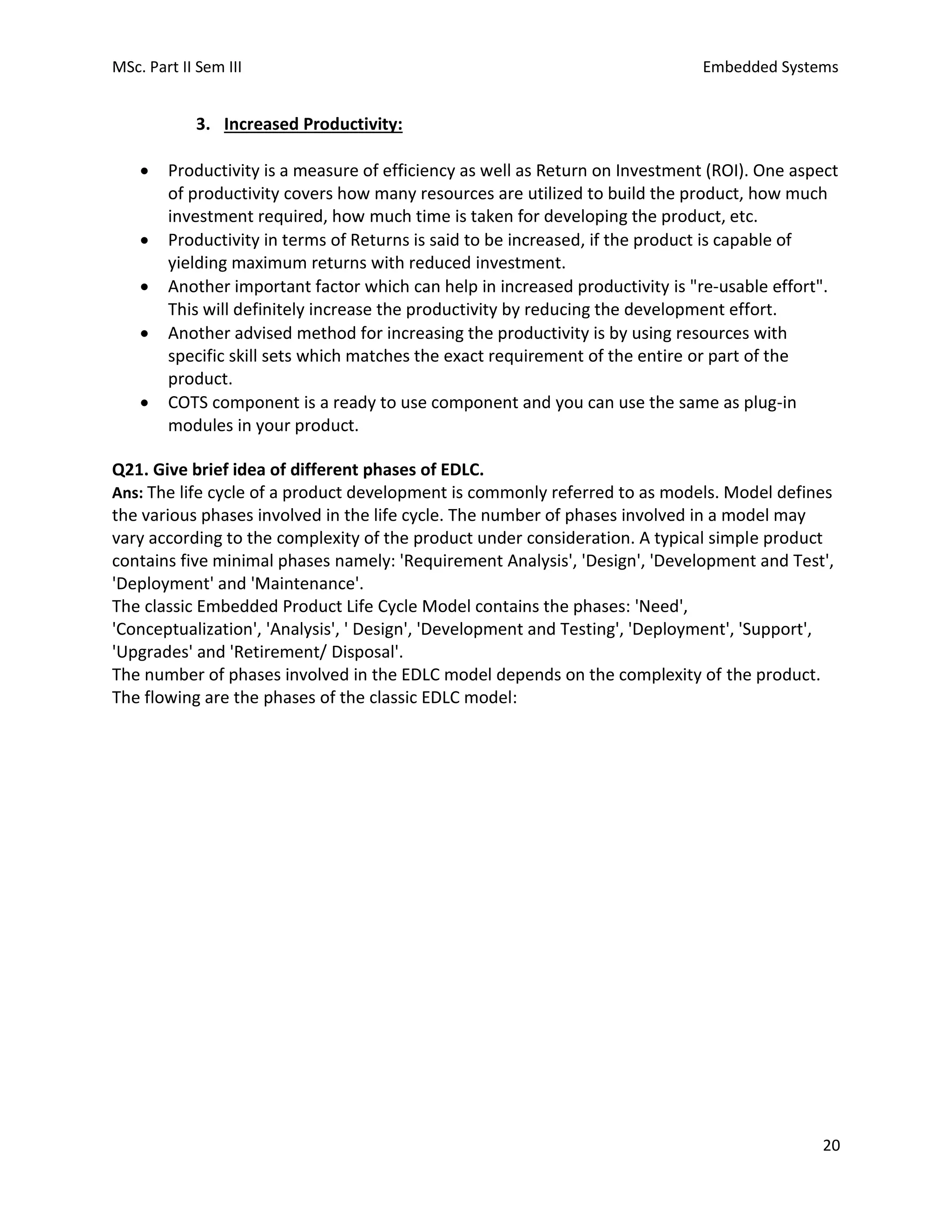 MSc. Part II Sem III Embedded Systems
20
3. Increased Productivity:
• Productivity is a measure of efficiency as well as Return on Investment (ROI). One aspect
of productivity covers how many resources are utilized to build the product, how much
investment required, how much time is taken for developing the product, etc.
• Productivity in terms of Returns is said to be increased, if the product is capable of
yielding maximum returns with reduced investment.
• Another important factor which can help in increased productivity is "re-usable effort".
This will definitely increase the productivity by reducing the development effort.
• Another advised method for increasing the productivity is by using resources with
specific skill sets which matches the exact requirement of the entire or part of the
product.
• COTS component is a ready to use component and you can use the same as plug-in
modules in your product.
Q21. Give brief idea of different phases of EDLC.
Ans: The life cycle of a product development is commonly referred to as models. Model defines
the various phases involved in the life cycle. The number of phases involved in a model may
vary according to the complexity of the product under consideration. A typical simple product
contains five minimal phases namely: 'Requirement Analysis', 'Design', 'Development and Test',
'Deployment' and 'Maintenance'.
The classic Embedded Product Life Cycle Model contains the phases: 'Need',
'Conceptualization', 'Analysis', ' Design', 'Development and Testing', 'Deployment', 'Support',
'Upgrades' and 'Retirement/ Disposal'.
The number of phases involved in the EDLC model depends on the complexity of the product.
The flowing are the phases of the classic EDLC model:
 
