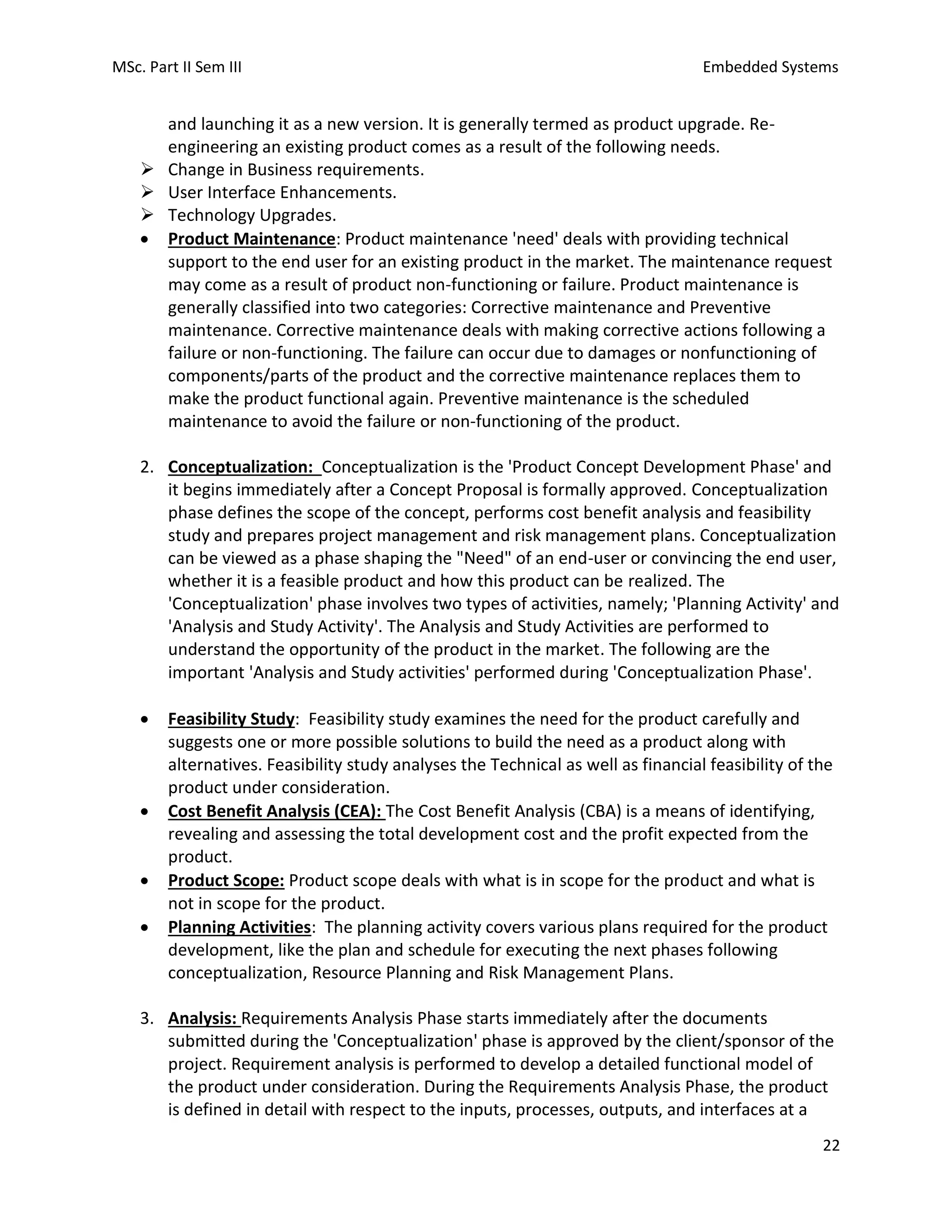 MSc. Part II Sem III Embedded Systems
22
and launching it as a new version. It is generally termed as product upgrade. Re-
engineering an existing product comes as a result of the following needs.
➢ Change in Business requirements.
➢ User Interface Enhancements.
➢ Technology Upgrades.
• Product Maintenance: Product maintenance 'need' deals with providing technical
support to the end user for an existing product in the market. The maintenance request
may come as a result of product non-functioning or failure. Product maintenance is
generally classified into two categories: Corrective maintenance and Preventive
maintenance. Corrective maintenance deals with making corrective actions following a
failure or non-functioning. The failure can occur due to damages or nonfunctioning of
components/parts of the product and the corrective maintenance replaces them to
make the product functional again. Preventive maintenance is the scheduled
maintenance to avoid the failure or non-functioning of the product.
2. Conceptualization: Conceptualization is the 'Product Concept Development Phase' and
it begins immediately after a Concept Proposal is formally approved. Conceptualization
phase defines the scope of the concept, performs cost benefit analysis and feasibility
study and prepares project management and risk management plans. Conceptualization
can be viewed as a phase shaping the "Need" of an end-user or convincing the end user,
whether it is a feasible product and how this product can be realized. The
'Conceptualization' phase involves two types of activities, namely; 'Planning Activity' and
'Analysis and Study Activity'. The Analysis and Study Activities are performed to
understand the opportunity of the product in the market. The following are the
important 'Analysis and Study activities' performed during 'Conceptualization Phase'.
• Feasibility Study: Feasibility study examines the need for the product carefully and
suggests one or more possible solutions to build the need as a product along with
alternatives. Feasibility study analyses the Technical as well as financial feasibility of the
product under consideration.
• Cost Benefit Analysis (CEA): The Cost Benefit Analysis (CBA) is a means of identifying,
revealing and assessing the total development cost and the profit expected from the
product.
• Product Scope: Product scope deals with what is in scope for the product and what is
not in scope for the product.
• Planning Activities: The planning activity covers various plans required for the product
development, like the plan and schedule for executing the next phases following
conceptualization, Resource Planning and Risk Management Plans.
3. Analysis: Requirements Analysis Phase starts immediately after the documents
submitted during the 'Conceptualization' phase is approved by the client/sponsor of the
project. Requirement analysis is performed to develop a detailed functional model of
the product under consideration. During the Requirements Analysis Phase, the product
is defined in detail with respect to the inputs, processes, outputs, and interfaces at a
 