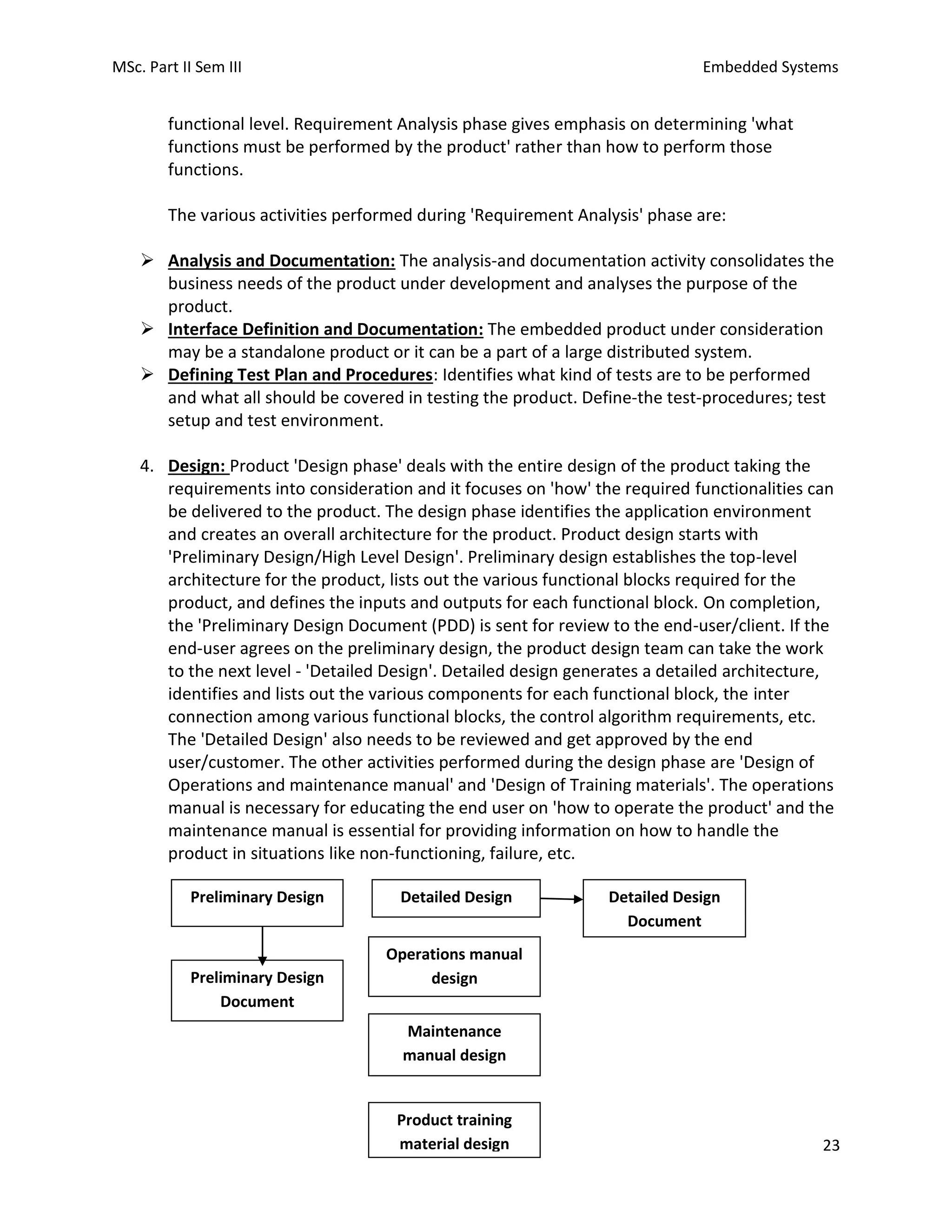 MSc. Part II Sem III Embedded Systems
23
functional level. Requirement Analysis phase gives emphasis on determining 'what
functions must be performed by the product' rather than how to perform those
functions.
The various activities performed during 'Requirement Analysis' phase are:
➢ Analysis and Documentation: The analysis-and documentation activity consolidates the
business needs of the product under development and analyses the purpose of the
product.
➢ Interface Definition and Documentation: The embedded product under consideration
may be a standalone product or it can be a part of a large distributed system.
➢ Defining Test Plan and Procedures: Identifies what kind of tests are to be performed
and what all should be covered in testing the product. Define-the test-procedures; test
setup and test environment.
4. Design: Product 'Design phase' deals with the entire design of the product taking the
requirements into consideration and it focuses on 'how' the required functionalities can
be delivered to the product. The design phase identifies the application environment
and creates an overall architecture for the product. Product design starts with
'Preliminary Design/High Level Design'. Preliminary design establishes the top-level
architecture for the product, lists out the various functional blocks required for the
product, and defines the inputs and outputs for each functional block. On completion,
the 'Preliminary Design Document (PDD) is sent for review to the end-user/client. If the
end-user agrees on the preliminary design, the product design team can take the work
to the next level - 'Detailed Design'. Detailed design generates a detailed architecture,
identifies and lists out the various components for each functional block, the inter
connection among various functional blocks, the control algorithm requirements, etc.
The 'Detailed Design' also needs to be reviewed and get approved by the end
user/customer. The other activities performed during the design phase are 'Design of
Operations and maintenance manual' and 'Design of Training materials'. The operations
manual is necessary for educating the end user on 'how to operate the product' and the
maintenance manual is essential for providing information on how to handle the
product in situations like non-functioning, failure, etc.
Preliminary Design Detailed Design Detailed Design
Document
Preliminary Design
Document
Operations manual
design
Maintenance
manual design
Product training
material design
 