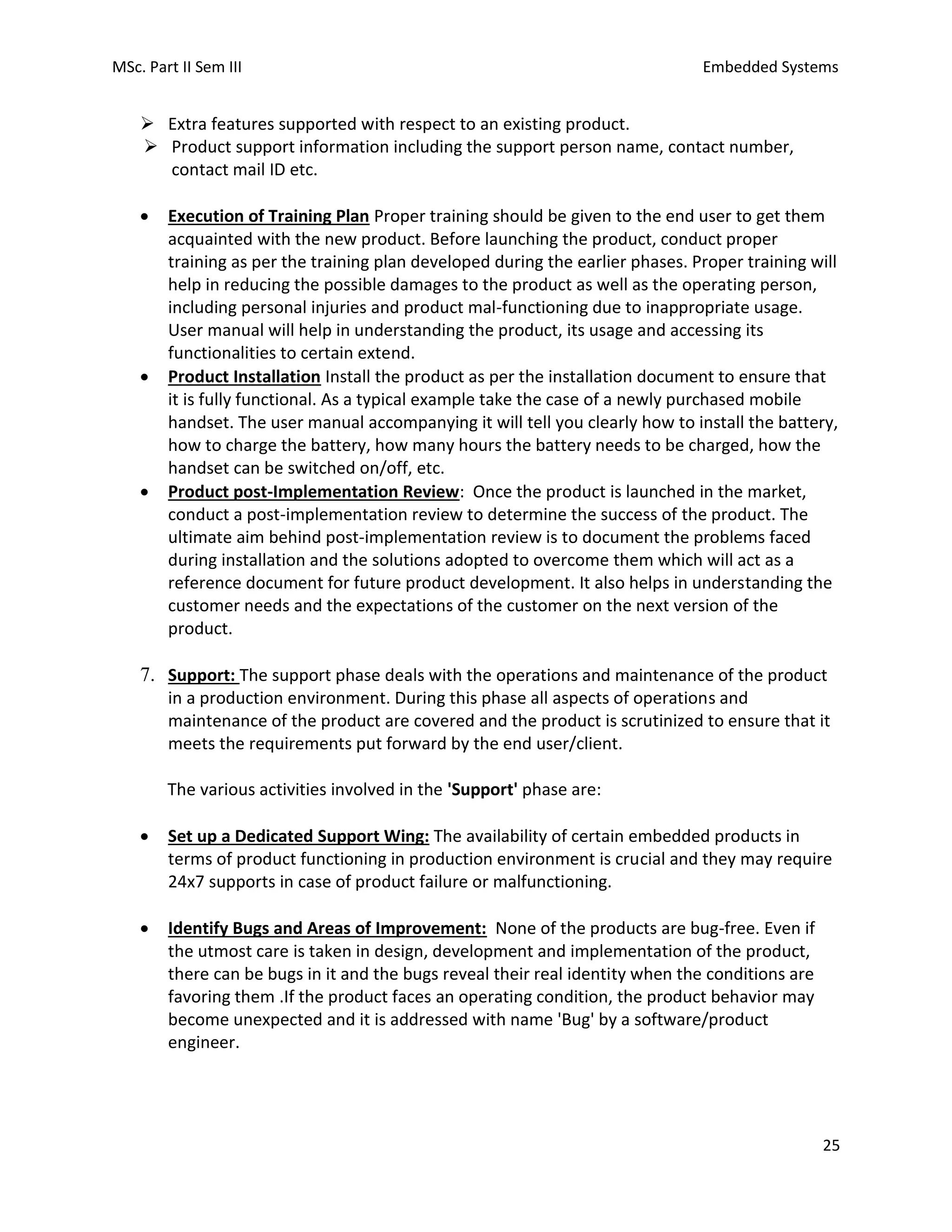 MSc. Part II Sem III Embedded Systems
25
➢ Extra features supported with respect to an existing product.
➢ Product support information including the support person name, contact number,
contact mail ID etc.
• Execution of Training Plan Proper training should be given to the end user to get them
acquainted with the new product. Before launching the product, conduct proper
training as per the training plan developed during the earlier phases. Proper training will
help in reducing the possible damages to the product as well as the operating person,
including personal injuries and product mal-functioning due to inappropriate usage.
User manual will help in understanding the product, its usage and accessing its
functionalities to certain extend.
• Product Installation Install the product as per the installation document to ensure that
it is fully functional. As a typical example take the case of a newly purchased mobile
handset. The user manual accompanying it will tell you clearly how to install the battery,
how to charge the battery, how many hours the battery needs to be charged, how the
handset can be switched on/off, etc.
• Product post-Implementation Review: Once the product is launched in the market,
conduct a post-implementation review to determine the success of the product. The
ultimate aim behind post-implementation review is to document the problems faced
during installation and the solutions adopted to overcome them which will act as a
reference document for future product development. It also helps in understanding the
customer needs and the expectations of the customer on the next version of the
product.
7. Support: The support phase deals with the operations and maintenance of the product
in a production environment. During this phase all aspects of operations and
maintenance of the product are covered and the product is scrutinized to ensure that it
meets the requirements put forward by the end user/client.
The various activities involved in the 'Support' phase are:
• Set up a Dedicated Support Wing: The availability of certain embedded products in
terms of product functioning in production environment is crucial and they may require
24x7 supports in case of product failure or malfunctioning.
• Identify Bugs and Areas of Improvement: None of the products are bug-free. Even if
the utmost care is taken in design, development and implementation of the product,
there can be bugs in it and the bugs reveal their real identity when the conditions are
favoring them .If the product faces an operating condition, the product behavior may
become unexpected and it is addressed with name 'Bug' by a software/product
engineer.
 