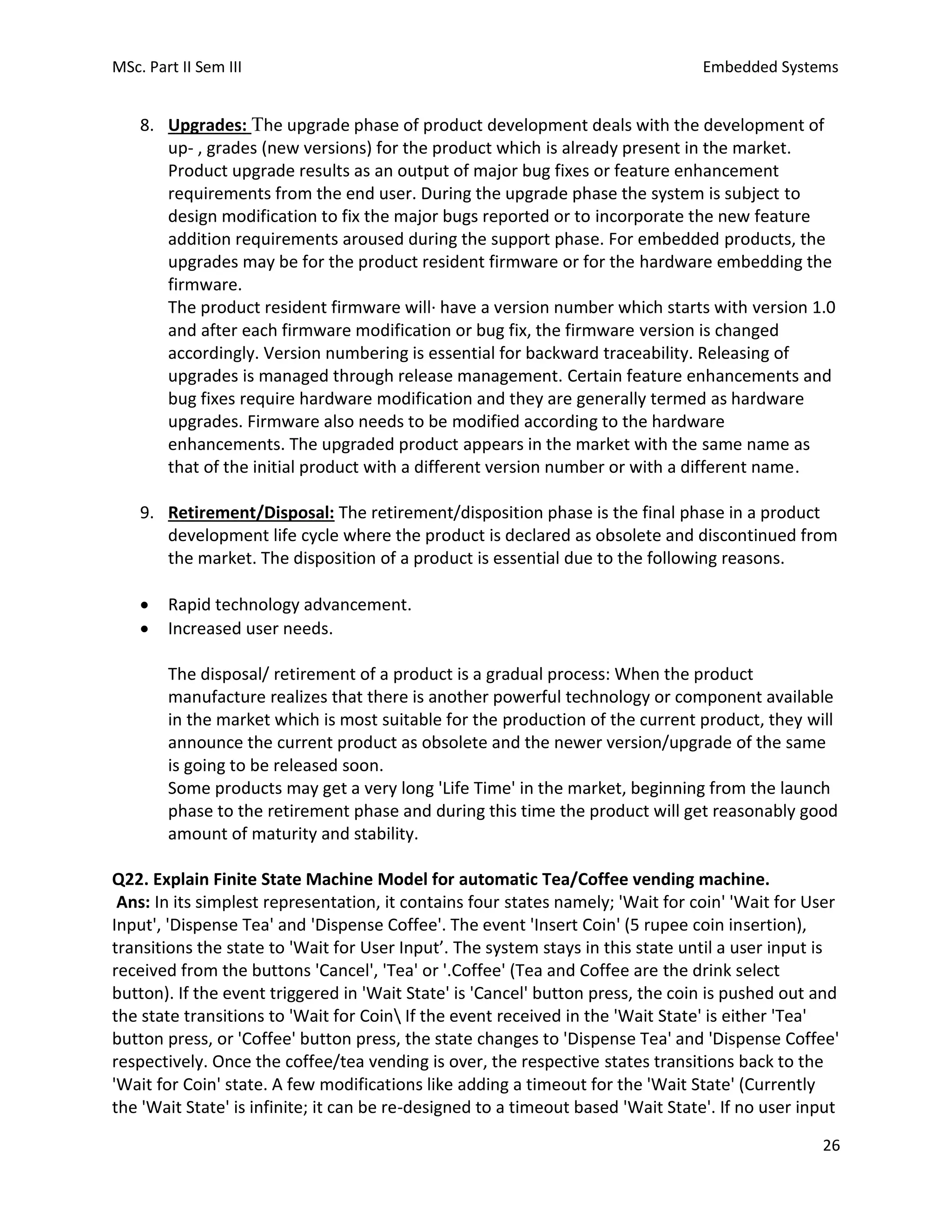 MSc. Part II Sem III Embedded Systems
26
8. Upgrades: The upgrade phase of product development deals with the development of
up- , grades (new versions) for the product which is already present in the market.
Product upgrade results as an output of major bug fixes or feature enhancement
requirements from the end user. During the upgrade phase the system is subject to
design modification to fix the major bugs reported or to incorporate the new feature
addition requirements aroused during the support phase. For embedded products, the
upgrades may be for the product resident firmware or for the hardware embedding the
firmware.
The product resident firmware will· have a version number which starts with version 1.0
and after each firmware modification or bug fix, the firmware version is changed
accordingly. Version numbering is essential for backward traceability. Releasing of
upgrades is managed through release management. Certain feature enhancements and
bug fixes require hardware modification and they are generally termed as hardware
upgrades. Firmware also needs to be modified according to the hardware
enhancements. The upgraded product appears in the market with the same name as
that of the initial product with a different version number or with a different name.
9. Retirement/Disposal: The retirement/disposition phase is the final phase in a product
development life cycle where the product is declared as obsolete and discontinued from
the market. The disposition of a product is essential due to the following reasons.
• Rapid technology advancement.
• Increased user needs.
The disposal/ retirement of a product is a gradual process: When the product
manufacture realizes that there is another powerful technology or component available
in the market which is most suitable for the production of the current product, they will
announce the current product as obsolete and the newer version/upgrade of the same
is going to be released soon.
Some products may get a very long 'Life Time' in the market, beginning from the launch
phase to the retirement phase and during this time the product will get reasonably good
amount of maturity and stability.
Q22. Explain Finite State Machine Model for automatic Tea/Coffee vending machine.
Ans: In its simplest representation, it contains four states namely; 'Wait for coin' 'Wait for User
Input', 'Dispense Tea' and 'Dispense Coffee'. The event 'Insert Coin' (5 rupee coin insertion),
transitions the state to 'Wait for User Input’. The system stays in this state until a user input is
received from the buttons 'Cancel', 'Tea' or '.Coffee' (Tea and Coffee are the drink select
button). If the event triggered in 'Wait State' is 'Cancel' button press, the coin is pushed out and
the state transitions to 'Wait for Coin If the event received in the 'Wait State' is either 'Tea'
button press, or 'Coffee' button press, the state changes to 'Dispense Tea' and 'Dispense Coffee'
respectively. Once the coffee/tea vending is over, the respective states transitions back to the
'Wait for Coin' state. A few modifications like adding a timeout for the 'Wait State' (Currently
the 'Wait State' is infinite; it can be re-designed to a timeout based 'Wait State'. If no user input
 
