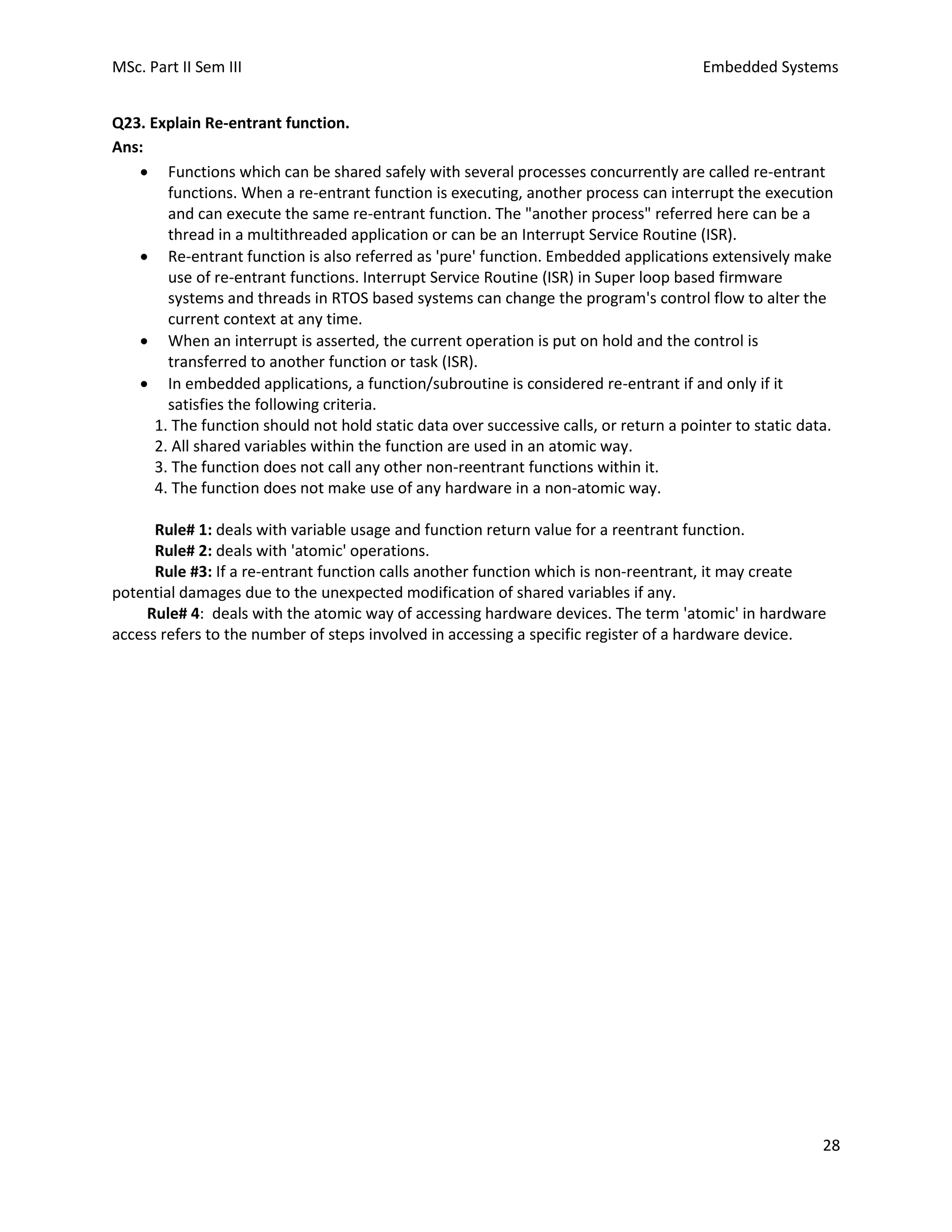 MSc. Part II Sem III Embedded Systems
28
Q23. Explain Re-entrant function.
Ans:
• Functions which can be shared safely with several processes concurrently are called re-entrant
functions. When a re-entrant function is executing, another process can interrupt the execution
and can execute the same re-entrant function. The "another process" referred here can be a
thread in a multithreaded application or can be an Interrupt Service Routine (ISR).
• Re-entrant function is also referred as 'pure' function. Embedded applications extensively make
use of re-entrant functions. Interrupt Service Routine (ISR) in Super loop based firmware
systems and threads in RTOS based systems can change the program's control flow to alter the
current context at any time.
• When an interrupt is asserted, the current operation is put on hold and the control is
transferred to another function or task (ISR).
• In embedded applications, a function/subroutine is considered re-entrant if and only if it
satisfies the following criteria.
1. The function should not hold static data over successive calls, or return a pointer to static data.
2. All shared variables within the function are used in an atomic way.
3. The function does not call any other non-reentrant functions within it.
4. The function does not make use of any hardware in a non-atomic way.
Rule# 1: deals with variable usage and function return value for a reentrant function.
Rule# 2: deals with 'atomic' operations.
Rule #3: If a re-entrant function calls another function which is non-reentrant, it may create
potential damages due to the unexpected modification of shared variables if any.
Rule# 4: deals with the atomic way of accessing hardware devices. The term 'atomic' in hardware
access refers to the number of steps involved in accessing a specific register of a hardware device.
 
