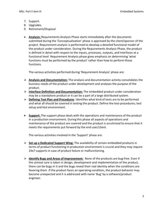 MSc. Part II Sem III Embedded Systems
3
7. Support.
8. Upgrades.
9. Retirement/Disposal.
• Analysis: Requirements Analysis Phase starts immediately after the documents
submitted during the 'Conceptualization' phase is approved by the client/sponsor of the
project. Requirement analysis is performed to develop a detailed functional model of
the product under consideration. During the Requirements Analysis Phase, the product
is defined in detail with respect to the inputs, processes, outputs, and interfaces at a
functional level. Requirement Analysis phase gives emphasis on determining 'what
functions must be performed by the product' rather than how to perform those
functions.
The various activities performed during 'Requirement Analysis' phase are:
➢ Analysis and Documentation: The analysis-and documentation activity consolidates the
business needs of the product under development and analyses the purpose of the
product.
➢ Interface Definition and Documentation: The embedded product under consideration
may be a standalone product or it can be a part of a large distributed system.
➢ Defining Test Plan and Procedures: Identifies what kind of tests are to be performed
and what all should be covered in testing the product. Define-the test-procedures; test
setup and test environment.
• Support: The support phase deals with the operations and maintenance of the product
in a production environment. During this phase all aspects of operations and
maintenance of the product are covered and the product is scrutinized to ensure that it
meets the requirements put forward by the end user/client.
The various activities involved in the 'Support' phase are:
➢ Set up a Dedicated Support Wing: The availability of certain embedded products in
terms of product functioning in production environment is crucial and they may require
24x7 supports in case of product failure or malfunctioning.
➢ Identify Bugs and Areas of Improvement: None of the products are bug-free. Even if
the utmost care is taken in design, development and implementation of the product,
there can be bugs in it and the bugs reveal their real identity when the conditions are
favoring them .If the product faces an operating condition, the product behavior may
become unexpected and it is addressed with name 'Bug' by a software/product
engineer.
 