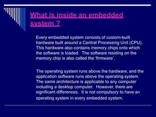 What is inside an embedded
system ?
Every embedded system consists of custom-built
hardware built around a Central Processing Unit (CPU).
This hardware also contains memory chips onto which
the software is loaded. The software residing on the
memory chip is also called the ‘firmware’.
The operating system runs above the hardware, and the
application software runs above the operating system.
The same architecture is applicable to any computer
including a desktop computer. However, there are
significant differences. It is not compulsory to have an
operating system in every embedded system.
 