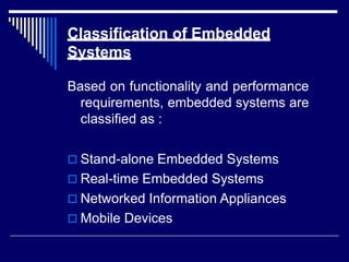 Classification of Embedded
Systems
Based on functionality and performance
requirements, embedded systems are
classified as :
 Stand-alone Embedded Systems
 Real-time Embedded Systems
 Networked Information Appliances
 Mobile Devices
 