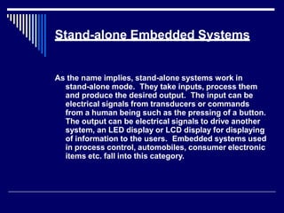 Stand-alone Embedded Systems
As the name implies, stand-alone systems work in
stand-alone mode. They take inputs, process them
and produce the desired output. The input can be
electrical signals from transducers or commands
from a human being such as the pressing of a button.
The output can be electrical signals to drive another
system, an LED display or LCD display for displaying
of information to the users. Embedded systems used
in process control, automobiles, consumer electronic
items etc. fall into this category.
 