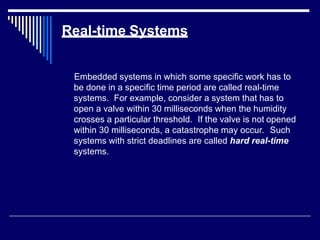 Real-time Systems
Embedded systems in which some specific work has to
be done in a specific time period are called real-time
systems. For example, consider a system that has to
open a valve within 30 milliseconds when the humidity
crosses a particular threshold. If the valve is not opened
within 30 milliseconds, a catastrophe may occur. Such
systems with strict deadlines are called hard real-time
systems.
 