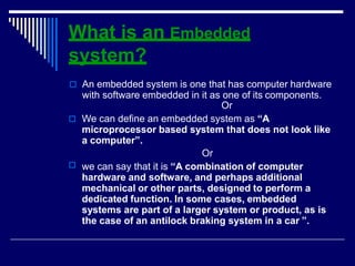 What is an Embedded
system?

 An embedded system is one that has computer hardware
with software embedded in it as one of its components.
Or
 We can define an embedded system as “A
microprocessor based system that does not look like
a computer”.
Or
we can say that it is “A combination of computer
hardware and software, and perhaps additional
mechanical or other parts, designed to perform a
dedicated function. In some cases, embedded
systems are part of a larger system or product, as is
the case of an antilock braking system in a car ”.
 
