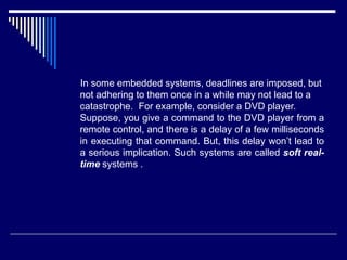 In some embedded systems, deadlines are imposed, but
not adhering to them once in a while may not lead to a
catastrophe. For example, consider a DVD player.
Suppose, you give a command to the DVD player from a
remote control, and there is a delay of a few milliseconds
in executing that command. But, this delay won’t lead to
a serious implication. Such systems are called soft real-
time systems .
 