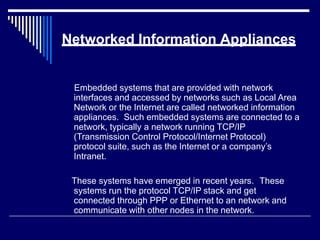 Networked Information Appliances
Embedded systems that are provided with network
interfaces and accessed by networks such as Local Area
Network or the Internet are called networked information
appliances. Such embedded systems are connected to a
network, typically a network running TCP/IP
(Transmission Control Protocol/Internet Protocol)
protocol suite, such as the Internet or a company’s
Intranet.
These systems have emerged in recent years. These
systems run the protocol TCP/IP stack and get
connected through PPP or Ethernet to an network and
communicate with other nodes in the network.
 