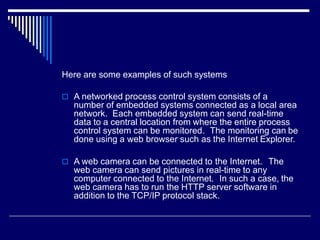 Here are some examples of such systems
 A networked process control system consists of a
number of embedded systems connected as a local area
network. Each embedded system can send real-time
data to a central location from where the entire process
control system can be monitored. The monitoring can be
done using a web browser such as the Internet Explorer.
 A web camera can be connected to the Internet. The
web camera can send pictures in real-time to any
computer connected to the Internet. In such a case, the
web camera has to run the HTTP server software in
addition to the TCP/IP protocol stack.
 