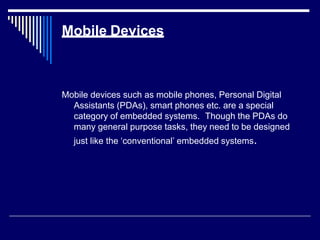 Mobile Devices
Mobile devices such as mobile phones, Personal Digital
Assistants (PDAs), smart phones etc. are a special
category of embedded systems. Though the PDAs do
many general purpose tasks, they need to be designed
just like the ‘conventional’ embedded systems.
 