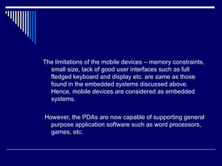 The limitations of the mobile devices – memory constraints,
small size, lack of good user interfaces such as full
fledged keyboard and display etc. are same as those
found in the embedded systems discussed above.
Hence, mobile devices are considered as embedded
systems.
However, the PDAs are now capable of supporting general
purpose application software such as word processors,
games, etc.
 
