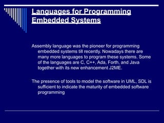 Languages for Programming
Embedded Systems
Assembly language was the pioneer for programming
embedded systems till recently. Nowadays there are
many more languages to program these systems. Some
of the languages are C, C++, Ada, Forth, and Java
together with its new enhancement J2ME.
The presence of tools to model the software in UML, SDL is
sufficient to indicate the maturity of embedded software
programming
 