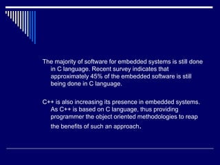 The majority of software for embedded systems is still done
in C language. Recent survey indicates that
approximately 45% of the embedded software is still
being done in C language.
C++ is also increasing its presence in embedded systems.
As C++ is based on C language, thus providing
programmer the object oriented methodologies to reap
the benefits of such an approach.
 
