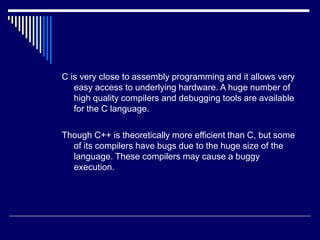 C is very close to assembly programming and it allows very
easy access to underlying hardware. A huge number of
high quality compilers and debugging tools are available
for the C language.
Though C++ is theoretically more efficient than C, but some
of its compilers have bugs due to the huge size of the
language. These compilers may cause a buggy
execution.
 