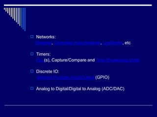  Networks:
Ethernet, Controller Area Network, LonWorks, etc
 Timers:
PLL(s), Capture/Compare and Time Processing Units
 Discrete IO:
General Purpose Input/Output (GPIO)
 Analog to Digital/Digital to Analog (ADC/DAC)
 