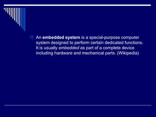 An embedded system is a special-purpose computer
system designed to perform certain dedicated functions.
It is usually embedded as part of a complete device
including hardware and mechanical parts. (Wikipedia)
 