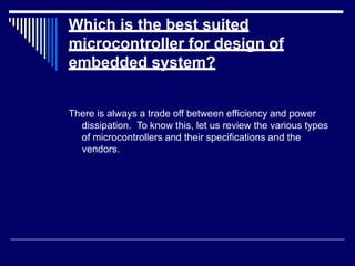 Which is the best suited
microcontroller for design of
embedded system?
There is always a trade off between efficiency and power
dissipation. To know this, let us review the various types
of microcontrollers and their specifications and the
vendors.
 