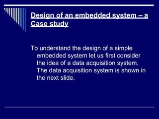 Design of an embedded system – a
Case study
To understand the design of a simple
embedded system let us first consider
the idea of a data acquisition system.
The data acquisition system is shown in
the next slide.
 