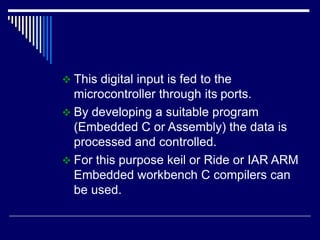  This digital input is fed to the
microcontroller through its ports.
 By developing a suitable program
(Embedded C or Assembly) the data is
processed and controlled.
 For this purpose keil or Ride or IAR ARM
Embedded workbench C compilers can
be used.
 