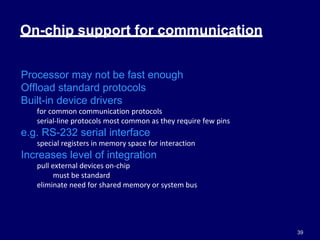 39
On-chip support for communication
Processor may not be fast enough
Offload standard protocols
Built-in device drivers
for common communication protocols
serial-line protocols most common as they require few pins
e.g. RS-232 serial interface
special registers in memory space for interaction
Increases level of integration
pull external devices on-chip
must be standard
eliminate need for shared memory or system bus
 