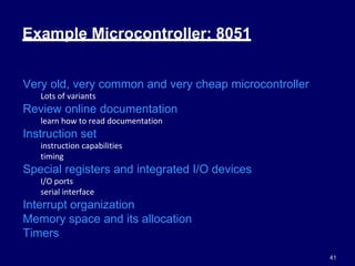 41
Example Microcontroller: 8051
Very old, very common and very cheap microcontroller
Lots of variants
Review online documentation
learn how to read documentation
Instruction set
instruction capabilities
timing
Special registers and integrated I/O devices
I/O ports
serial interface
Interrupt organization
Memory space and its allocation
Timers
 