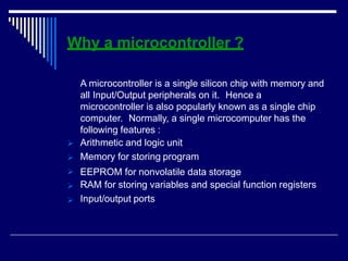 Why a microcontroller ?





A microcontroller is a single silicon chip with memory and
all Input/Output peripherals on it. Hence a
microcontroller is also popularly known as a single chip
computer. Normally, a single microcomputer has the
following features :
Arithmetic and logic unit
Memory for storing program
EEPROM for nonvolatile data storage
RAM for storing variables and special function registers
Input/output ports
 