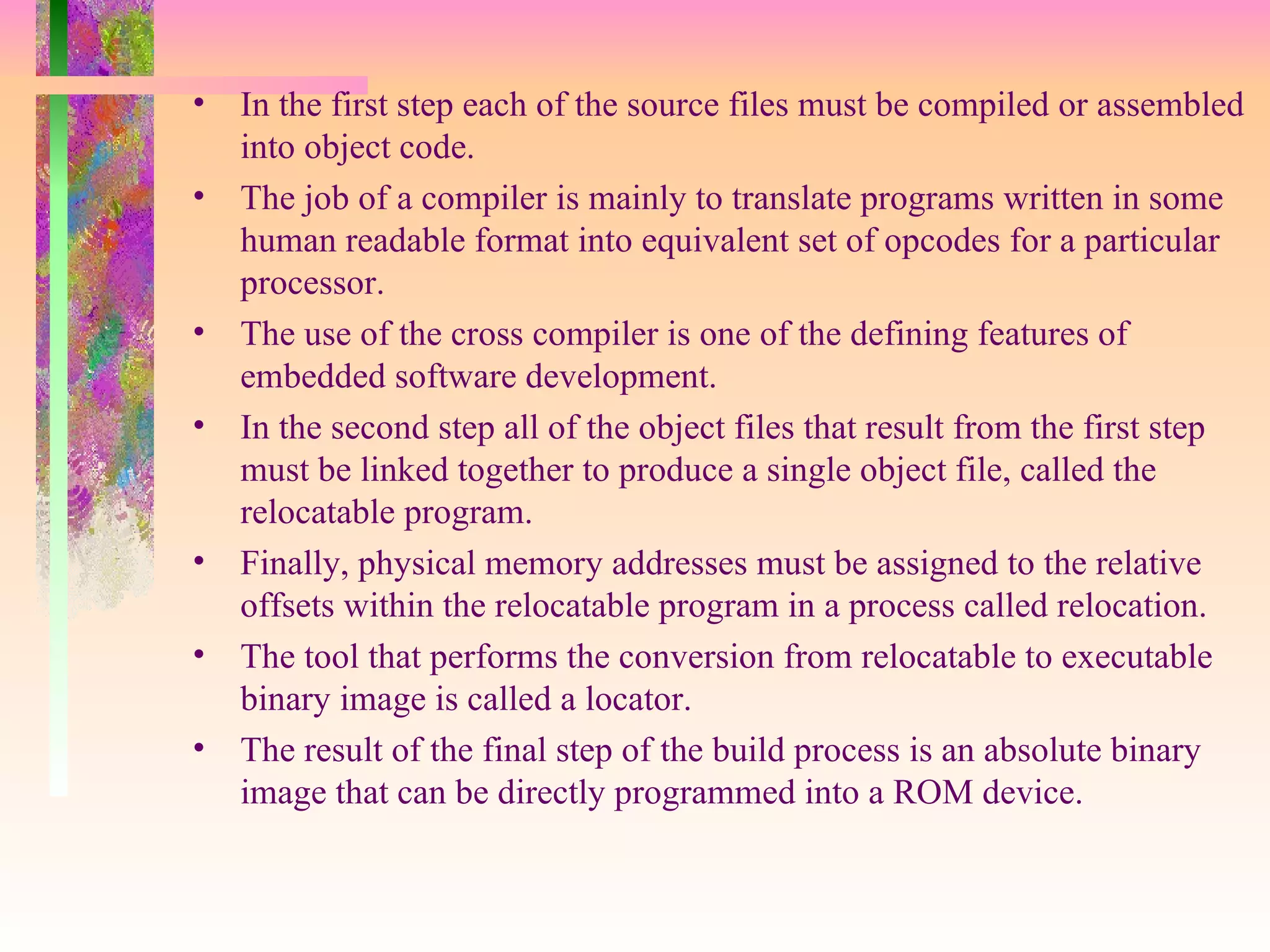 • In the first step each of the source files must be compiled or assembled
into object code.
• The job of a compiler is mainly to translate programs written in some
human readable format into equivalent set of opcodes for a particular
processor.
• The use of the cross compiler is one of the defining features of
embedded software development.
• In the second step all of the object files that result from the first step
must be linked together to produce a single object file, called the
relocatable program.
• Finally, physical memory addresses must be assigned to the relative
offsets within the relocatable program in a process called relocation.
• The tool that performs the conversion from relocatable to executable
binary image is called a locator.
• The result of the final step of the build process is an absolute binary
image that can be directly programmed into a ROM device.
 