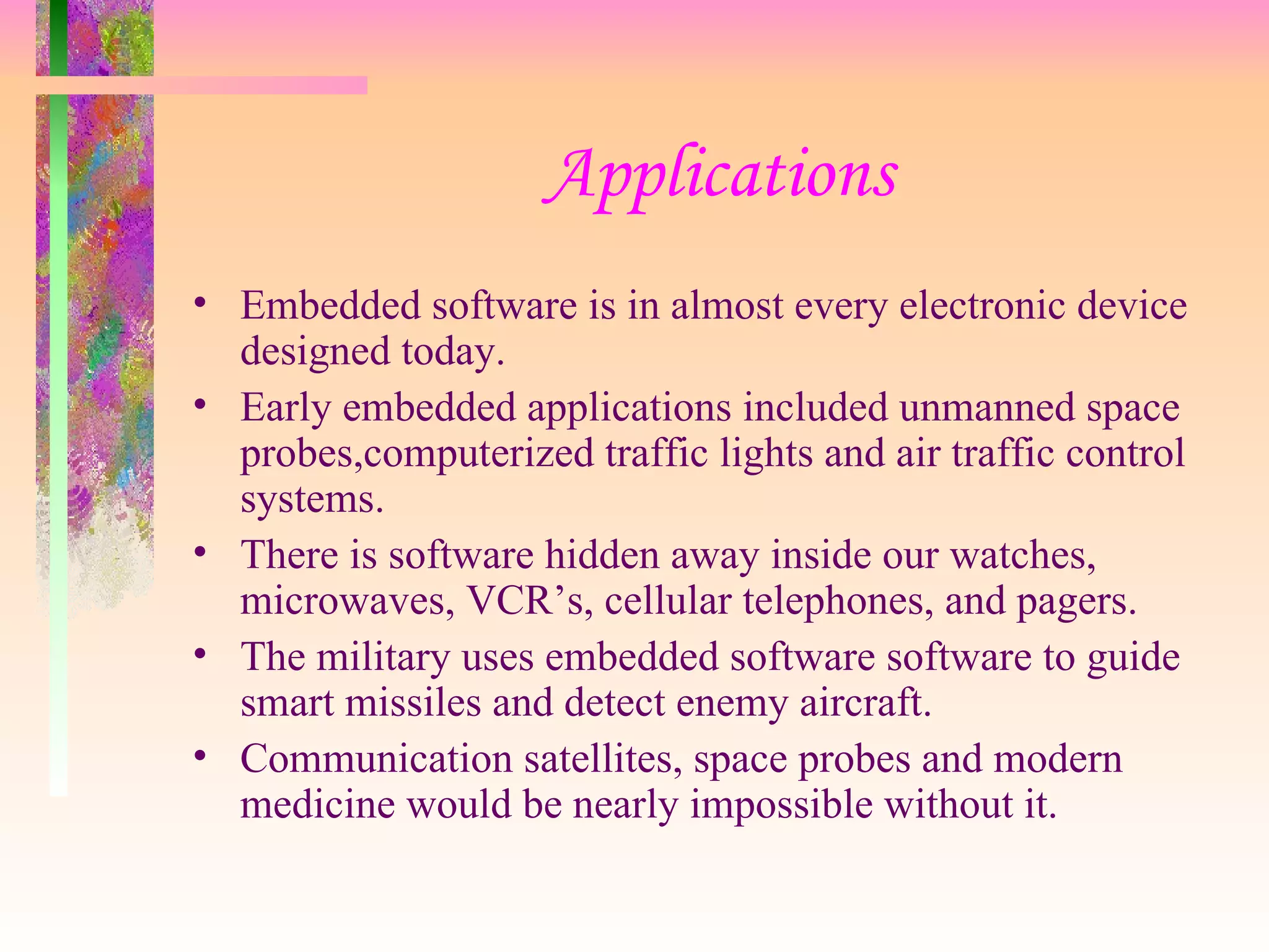 Applications
• Embedded software is in almost every electronic device
designed today.
• Early embedded applications included unmanned space
probes,computerized traffic lights and air traffic control
systems.
• There is software hidden away inside our watches,
microwaves, VCR’s, cellular telephones, and pagers.
• The military uses embedded software software to guide
smart missiles and detect enemy aircraft.
• Communication satellites, space probes and modern
medicine would be nearly impossible without it.
 