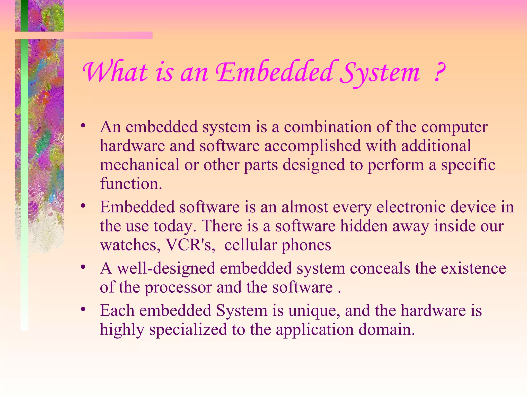 What is an Embedded System ?
• An embedded system is a combination of the computer
hardware and software accomplished with additional
mechanical or other parts designed to perform a specific
function.
• Embedded software is an almost every electronic device in
the use today. There is a software hidden away inside our
watches, VCR's, cellular phones
• A well-designed embedded system conceals the existence
of the processor and the software .
• Each embedded System is unique, and the hardware is
highly specialized to the application domain.
 