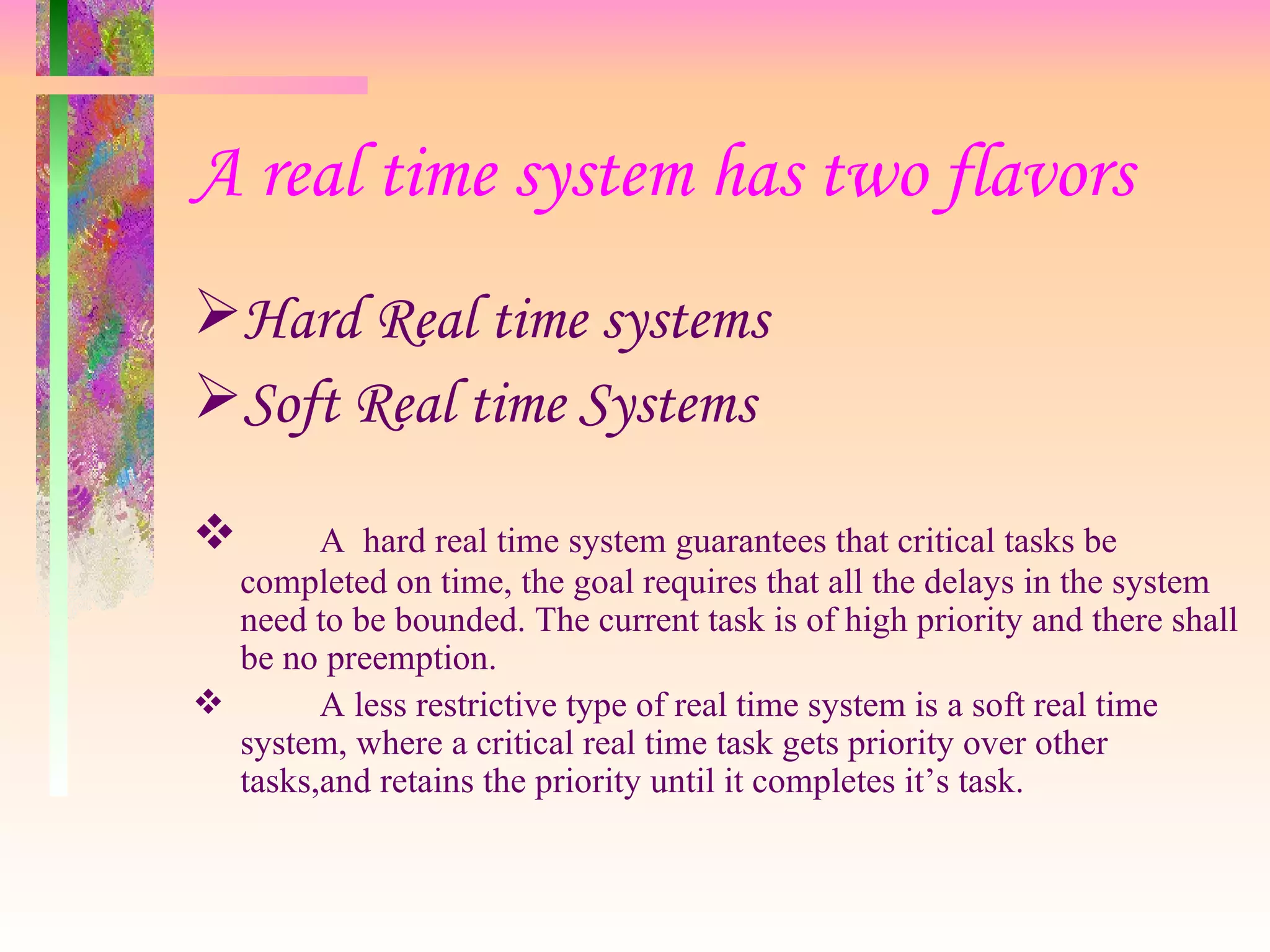 A real time system has two flavors
Hard Real time systems
Soft Real time Systems
 A hard real time system guarantees that critical tasks be
completed on time, the goal requires that all the delays in the system
need to be bounded. The current task is of high priority and there shall
be no preemption.
 A less restrictive type of real time system is a soft real time
system, where a critical real time task gets priority over other
tasks,and retains the priority until it completes it’s task.
 