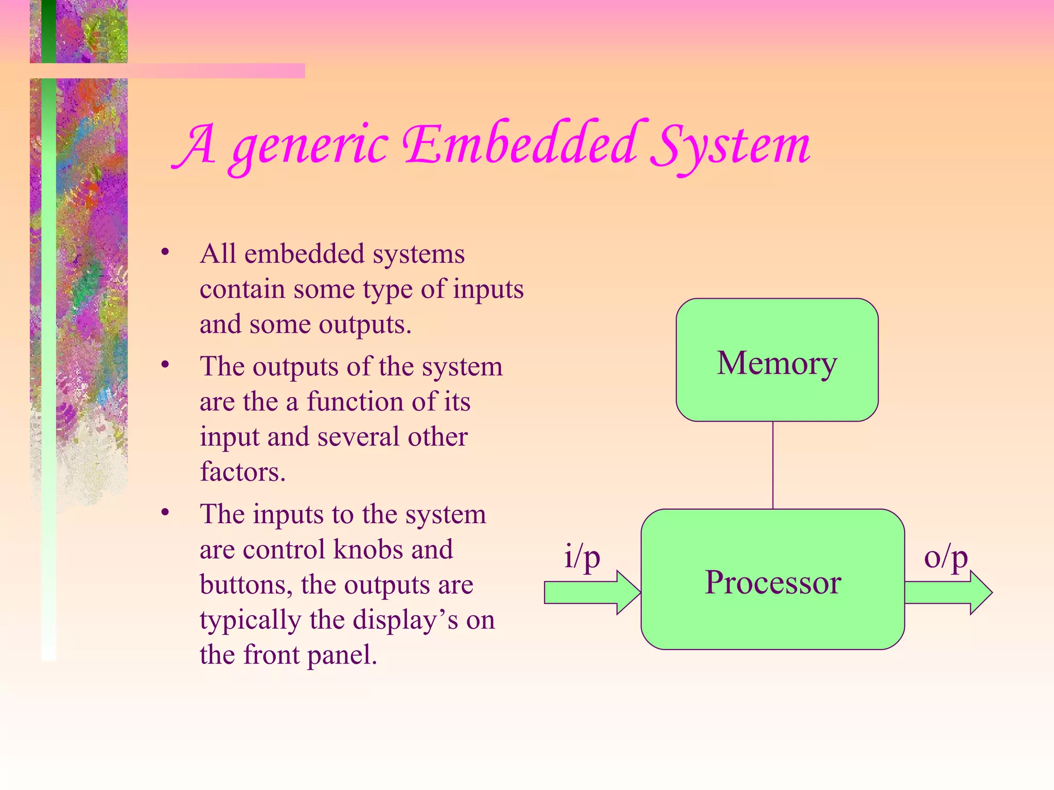 A generic Embedded System
• All embedded systems
contain some type of inputs
and some outputs.
• The outputs of the system
are the a function of its
input and several other
factors.
• The inputs to the system
are control knobs and
buttons, the outputs are
typically the display’s on
the front panel.
Memory
Processor
i/p o/p
 
