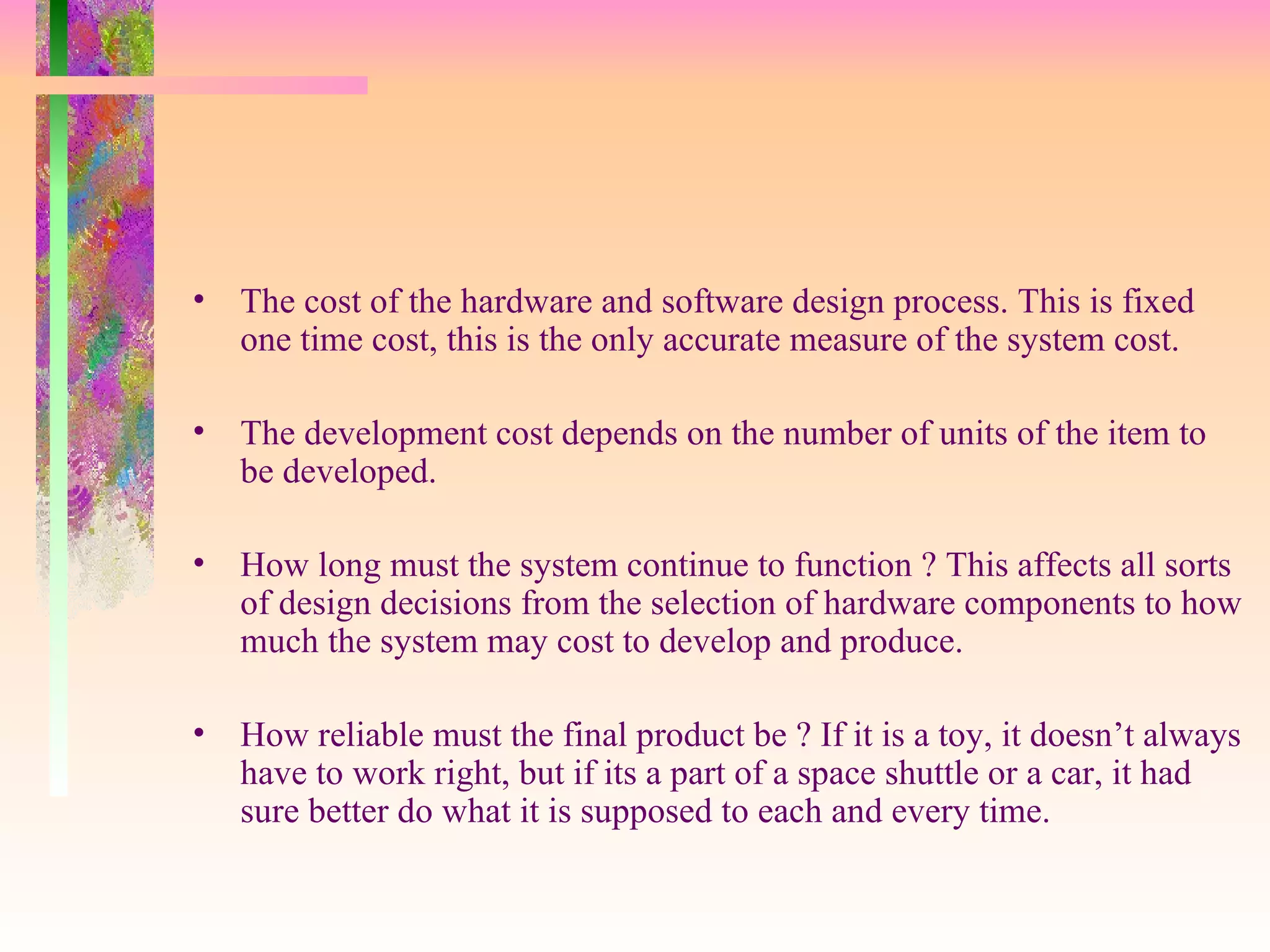 • The cost of the hardware and software design process. This is fixed
one time cost, this is the only accurate measure of the system cost.
• The development cost depends on the number of units of the item to
be developed.
• How long must the system continue to function ? This affects all sorts
of design decisions from the selection of hardware components to how
much the system may cost to develop and produce.
• How reliable must the final product be ? If it is a toy, it doesn’t always
have to work right, but if its a part of a space shuttle or a car, it had
sure better do what it is supposed to each and every time.
 