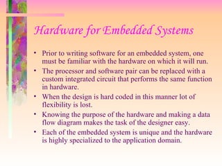 Hardware for Embedded Systems
• Prior to writing software for an embedded system, one
must be familiar with the hardware on which it will run.
• The processor and software pair can be replaced with a
custom integrated circuit that performs the same function
in hardware.
• When the design is hard coded in this manner lot of
flexibility is lost.
• Knowing the purpose of the hardware and making a data
flow diagram makes the task of the designer easy.
• Each of the embedded system is unique and the hardware
is highly specialized to the application domain.
 