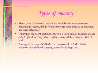 Types of memory
• Many types of memory devices are available for use in modern
embedded systems, the difference between them need to be known to
use them effectively.
• Other than the ROM and RAM there is a third kind of memory device
called hybrid memory which exhibits some of the characteristics of
both.
• Among all the types NVRAM, the non-volatile RAM is fairly
common in embedded systems, even after its high cost.
 