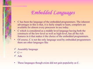 Embedded Languages
• C has been the language of the embedded programmers. The inherent
advantages in this is that, it is fairly simple to learn, compilers are
available for almost every processor in use today.
• C which is considered as a middle level language having both the
constructs of the low-level as well as high-level, has all the rich
features in it that makes it the choice of the embedded programmers.
• Of course, C is not the only language used by embedded programmers
there are other languages like
 Assembly language
 C++
 Ada
• These languages though exists did not gain popularity as C.
 