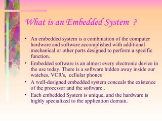 What is an Embedded System ?
• An embedded system is a combination of the computer
hardware and software accomplished with additional
mechanical or other parts designed to perform a specific
function.
• Embedded software is an almost every electronic device in
the use today. There is a software hidden away inside our
watches, VCR's, cellular phones
• A well-designed embedded system conceals the existence
of the processor and the software .
• Each embedded System is unique, and the hardware is
highly specialized to the application domain.
 