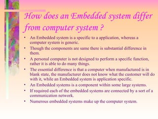 How does an Embedded system differ
from computer system ?
• An Embedded system is a specific to a application, whereas a
computer system is generic.
• Though the components are same there is substantial difference in
them.
• A personal computer is not designed to perform a specific function,
rather it is able to do many things.
• The essential difference is that a computer when manufactured is in
blank state, the manufacturer does not know what the customer will do
with it, while an Embedded system is application specific.
• An Embedded systems is a component within some large systems.
• If required each of the embedded systems are connected by a sort of a
communication network.
• Numerous embedded systems make up the computer system.
 