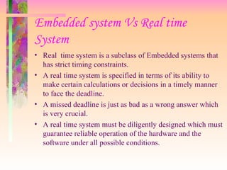Embedded system Vs Real time
System
• Real time system is a subclass of Embedded systems that
has strict timing constraints.
• A real time system is specified in terms of its ability to
make certain calculations or decisions in a timely manner
to face the deadline.
• A missed deadline is just as bad as a wrong answer which
is very crucial.
• A real time system must be diligently designed which must
guarantee reliable operation of the hardware and the
software under all possible conditions.
 